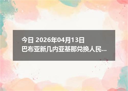 今日 2026年04月13日 巴布亚新几内亚基那兑换人民币最新汇率行情