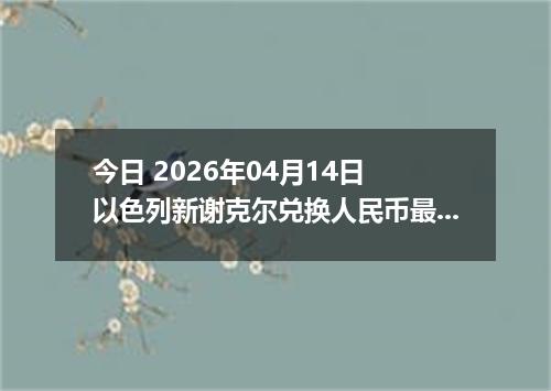 今日 2026年04月14日 以色列新谢克尔兑换人民币最新汇率行情