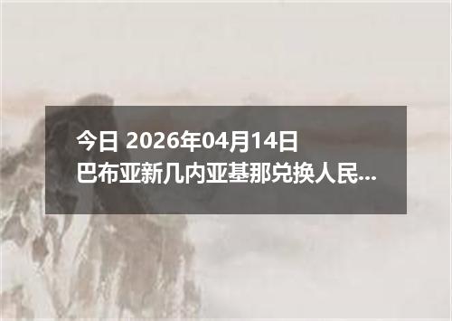 今日 2026年04月14日 巴布亚新几内亚基那兑换人民币最新汇率行情