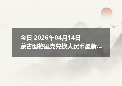 今日 2026年04月14日 蒙古图格里克兑换人民币最新汇率行情
