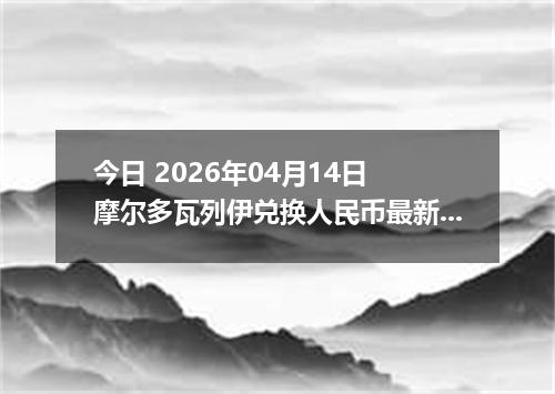 今日 2026年04月14日 摩尔多瓦列伊兑换人民币最新汇率行情