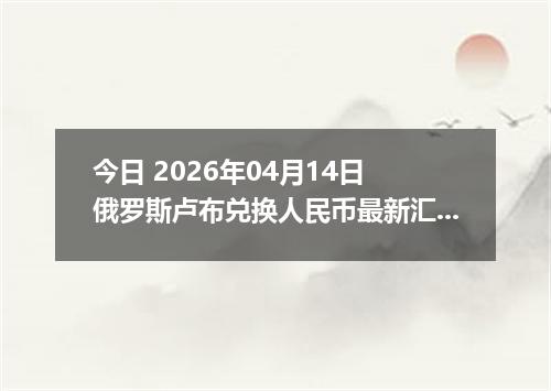 今日 2026年04月14日 俄罗斯卢布兑换人民币最新汇率行情