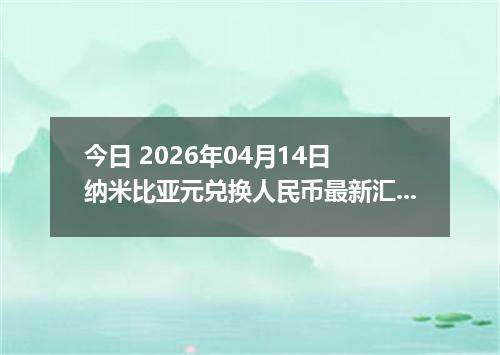 今日 2026年04月14日 纳米比亚元兑换人民币最新汇率行情