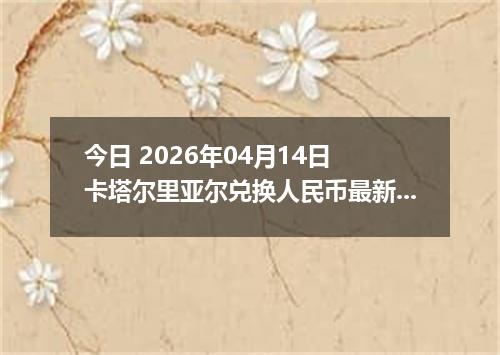 今日 2026年04月14日 卡塔尔里亚尔兑换人民币最新汇率行情