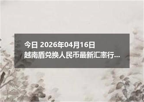 今日 2026年04月16日 越南盾兑换人民币最新汇率行情