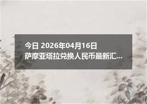 今日 2026年04月16日 萨摩亚塔拉兑换人民币最新汇率行情