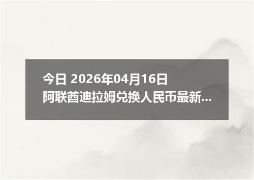 今日 2026年04月16日 阿联酋迪拉姆兑换人民币最新汇率行情