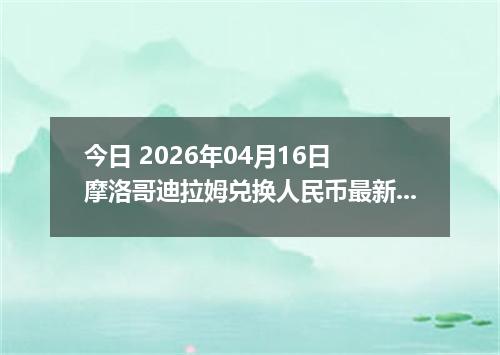 今日 2026年04月16日 摩洛哥迪拉姆兑换人民币最新汇率行情