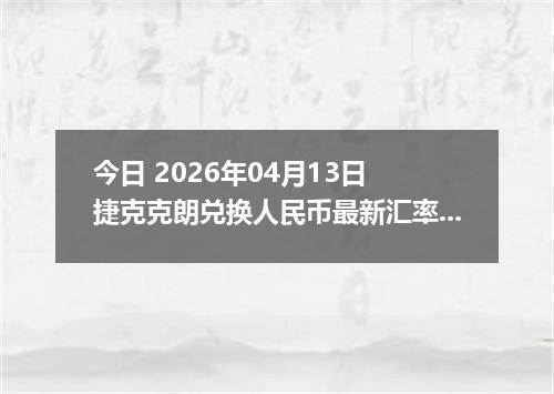 今日 2026年04月13日 捷克克朗兑换人民币最新汇率行情