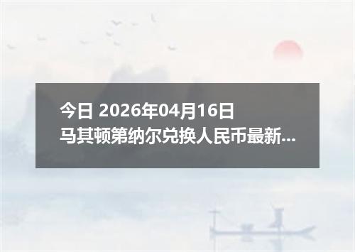 今日 2026年04月16日 马其顿第纳尔兑换人民币最新汇率行情