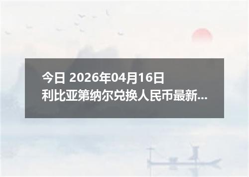 今日 2026年04月16日 利比亚第纳尔兑换人民币最新汇率行情