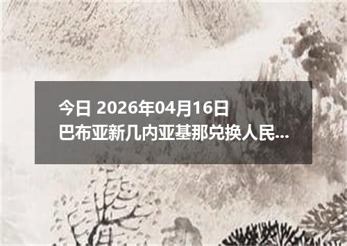 今日 2026年04月16日 巴布亚新几内亚基那兑换人民币最新汇率行情