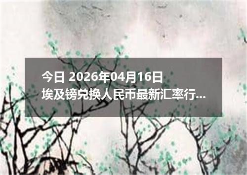 今日 2026年04月16日 埃及镑兑换人民币最新汇率行情