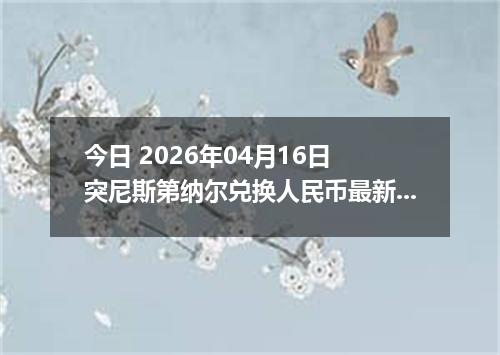 今日 2026年04月16日 突尼斯第纳尔兑换人民币最新汇率行情