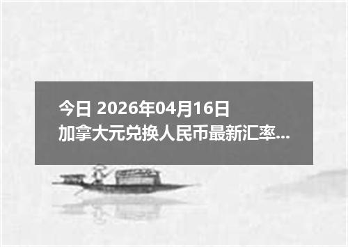 今日 2026年04月16日 加拿大元兑换人民币最新汇率行情