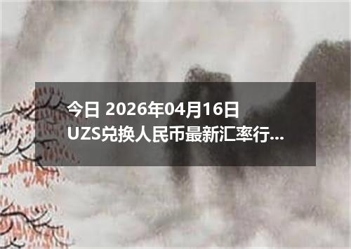 今日 2026年04月16日 UZS兑换人民币最新汇率行情