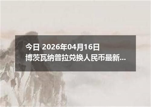 今日 2026年04月16日 博茨瓦纳普拉兑换人民币最新汇率行情