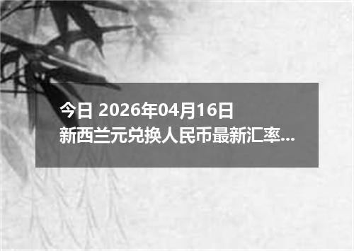 今日 2026年04月16日 新西兰元兑换人民币最新汇率行情