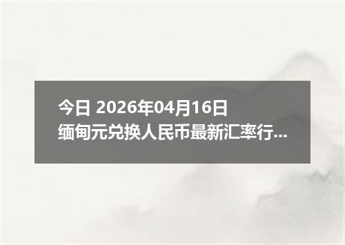 今日 2026年04月16日 缅甸元兑换人民币最新汇率行情