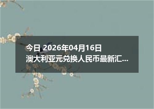 今日 2026年04月16日 澳大利亚元兑换人民币最新汇率行情