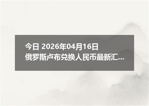 今日 2026年04月16日 俄罗斯卢布兑换人民币最新汇率行情