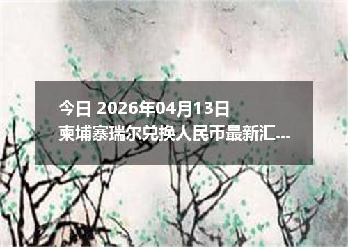 今日 2026年04月13日 柬埔寨瑞尔兑换人民币最新汇率行情
