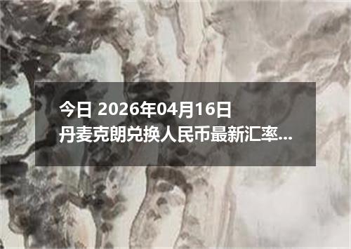 今日 2026年04月16日 丹麦克朗兑换人民币最新汇率行情