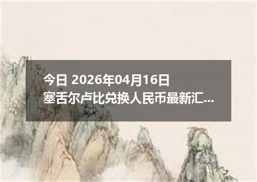 今日 2026年04月16日 塞舌尔卢比兑换人民币最新汇率行情