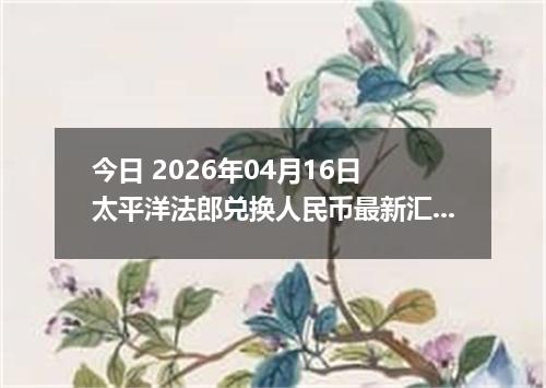 今日 2026年04月16日 太平洋法郎兑换人民币最新汇率行情