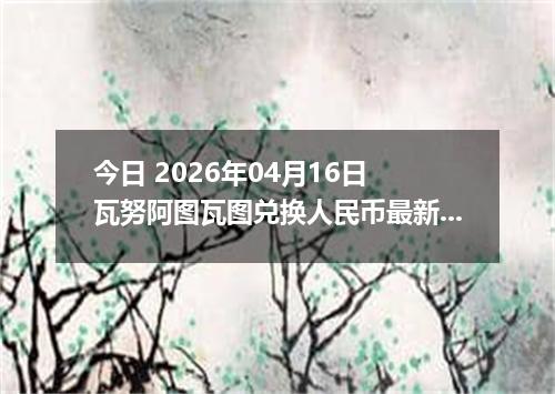 今日 2026年04月16日 瓦努阿图瓦图兑换人民币最新汇率行情