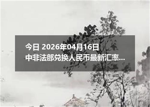 今日 2026年04月16日 中非法郎兑换人民币最新汇率行情