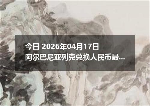 今日 2026年04月17日 阿尔巴尼亚列克兑换人民币最新汇率行情