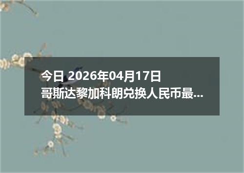 今日 2026年04月17日 哥斯达黎加科朗兑换人民币最新汇率行情