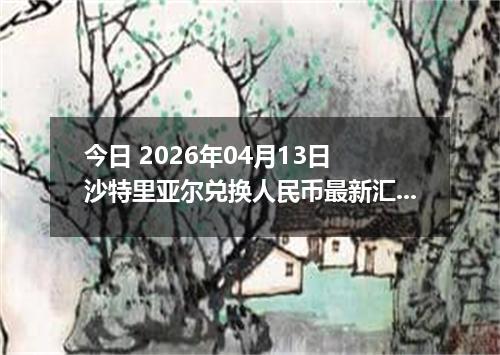今日 2026年04月13日 沙特里亚尔兑换人民币最新汇率行情