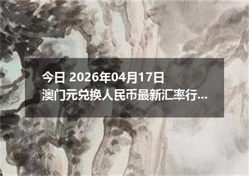 今日 2026年04月17日 澳门元兑换人民币最新汇率行情