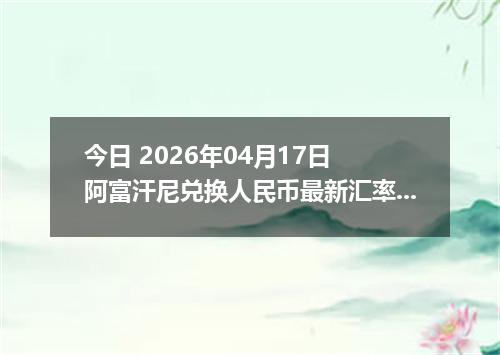 今日 2026年04月17日 阿富汗尼兑换人民币最新汇率行情