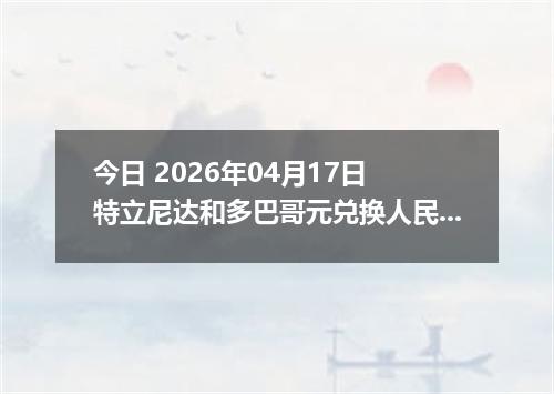 今日 2026年04月17日 特立尼达和多巴哥元兑换人民币最新汇率行情