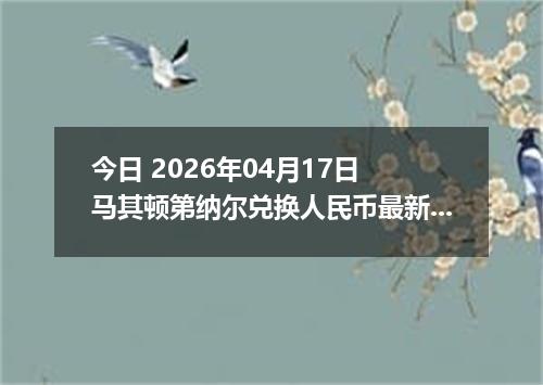 今日 2026年04月17日 马其顿第纳尔兑换人民币最新汇率行情