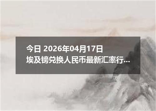 今日 2026年04月17日 埃及镑兑换人民币最新汇率行情