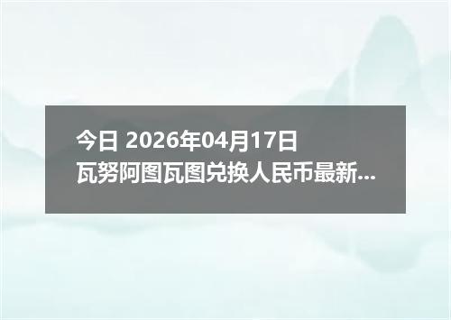今日 2026年04月17日 瓦努阿图瓦图兑换人民币最新汇率行情