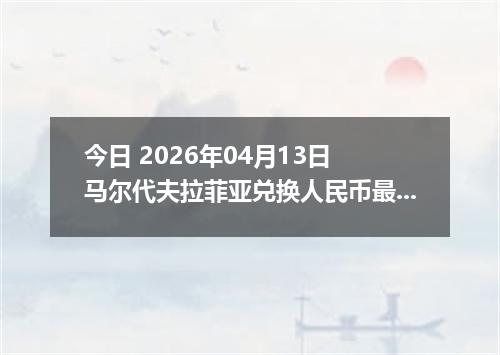 今日 2026年04月13日 马尔代夫拉菲亚兑换人民币最新汇率行情