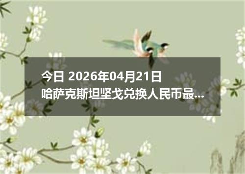 今日 2026年04月21日 哈萨克斯坦坚戈兑换人民币最新汇率行情