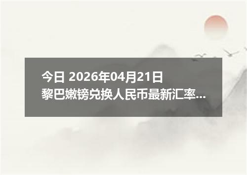 今日 2026年04月21日 黎巴嫩镑兑换人民币最新汇率行情