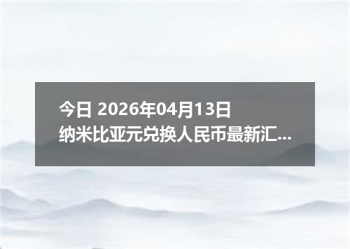 今日 2026年04月13日 纳米比亚元兑换人民币最新汇率行情