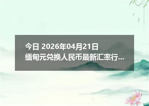 今日 2026年04月21日 缅甸元兑换人民币最新汇率行情
