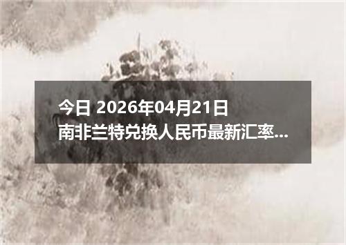今日 2026年04月21日 南非兰特兑换人民币最新汇率行情