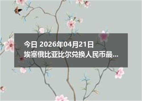 今日 2026年04月21日 埃塞俄比亚比尔兑换人民币最新汇率行情
