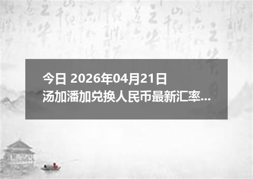 今日 2026年04月21日 汤加潘加兑换人民币最新汇率行情