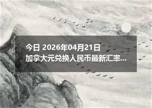 今日 2026年04月21日 加拿大元兑换人民币最新汇率行情