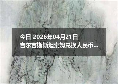 今日 2026年04月21日 吉尔吉斯斯坦索姆兑换人民币最新汇率行情